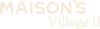 The image shows the text "MAISON'S Village II" in a cream font on a white background.